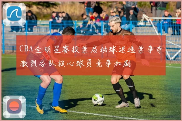 CBA全明星赛投票启动球迷选票争夺激烈各队核心球员竞争加剧