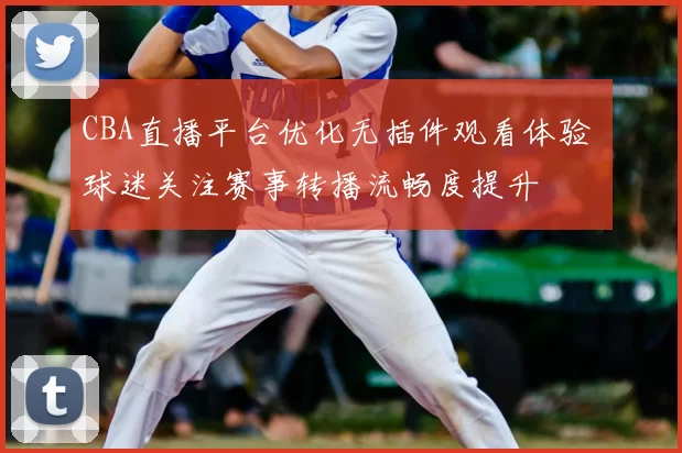 CBA直播平台优化无插件观看体验 球迷关注赛事转播流畅度提升