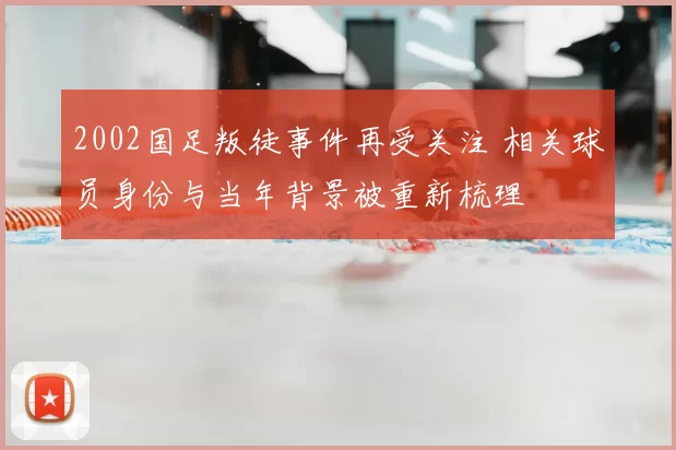 2002国足叛徒事件再受关注 相关球员身份与当年背景被重新梳理