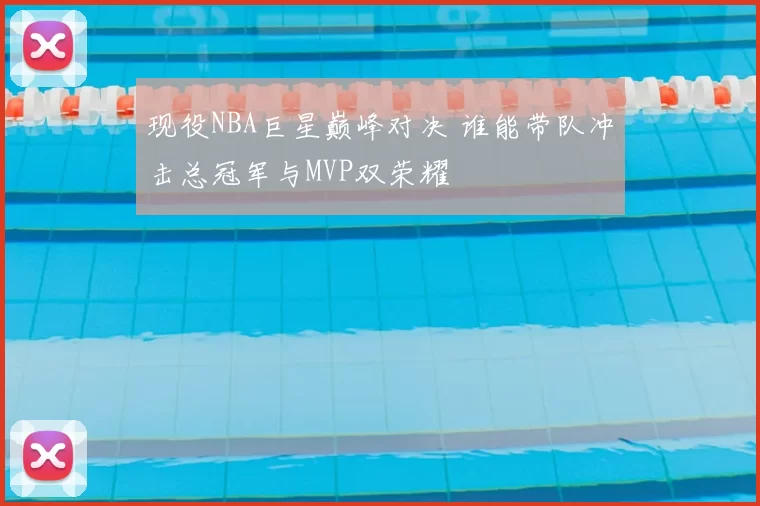 现役NBA巨星巅峰对决 谁能带队冲击总冠军与MVP双荣耀