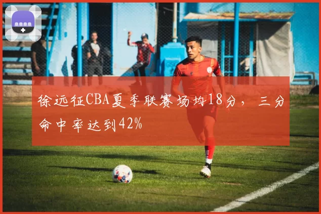 徐远征CBA夏季联赛场均18分，三分命中率达到42%