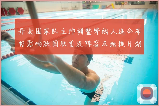 丹麦国家队主帅调整锋线人选公布将影响欧国联首发阵容及轮换计划