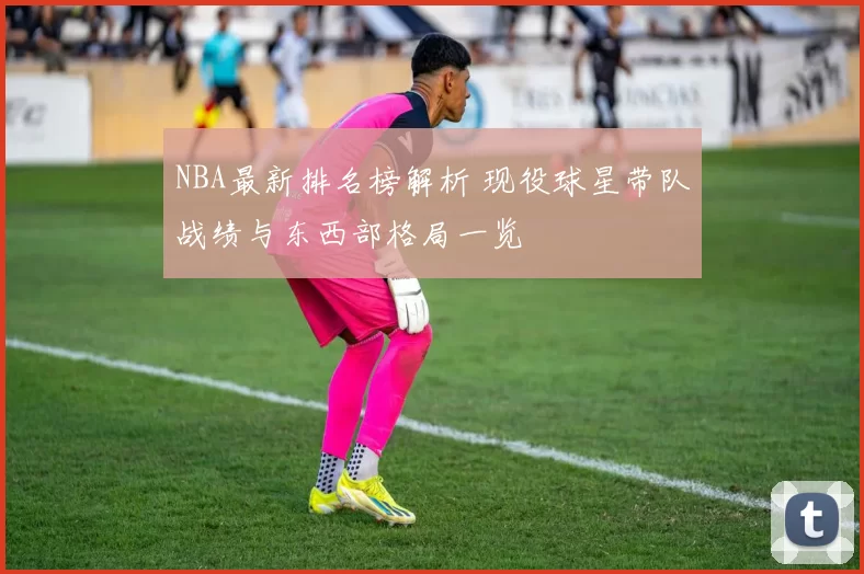 NBA最新排名榜解析 现役球星带队战绩与东西部格局一览