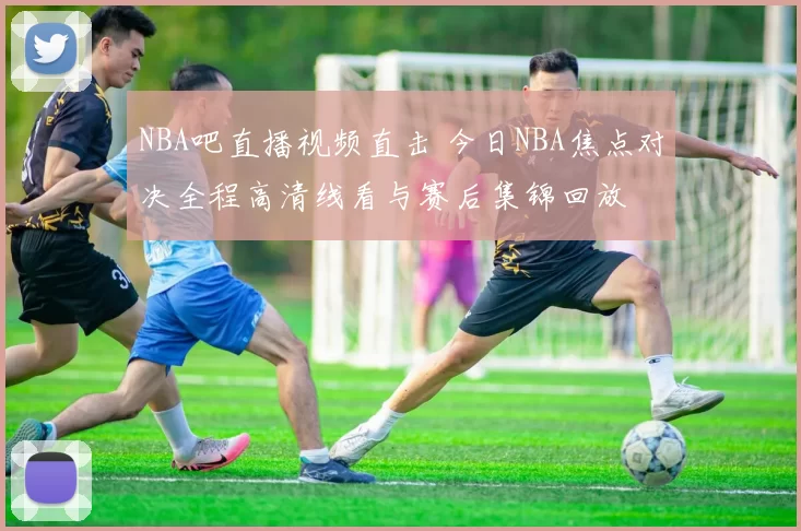 NBA吧直播视频直击 今日NBA焦点对决全程高清线看与赛后集锦回放