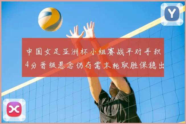 中国女足亚洲杯小组赛战平对手积4分晋级悬念仍存需末轮取胜保稳出线