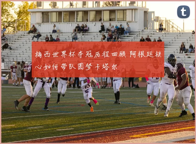 梅西世界杯夺冠历程回顾 阿根廷核心如何带队圆梦卡塔尔