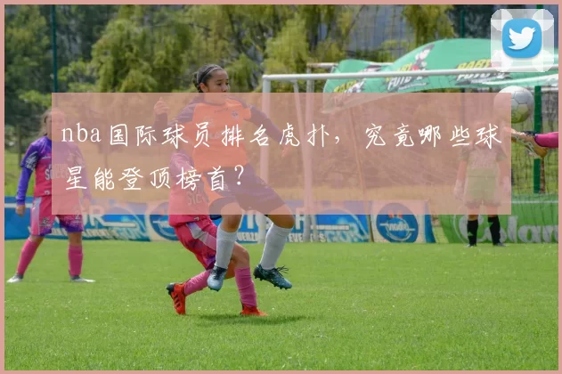 nba国际球员排名虎扑,究竟哪些球星能登顶榜首?