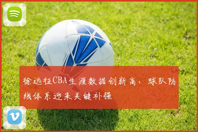 徐远征CBA生涯数据创新高，球队防线体系迎来关键补强