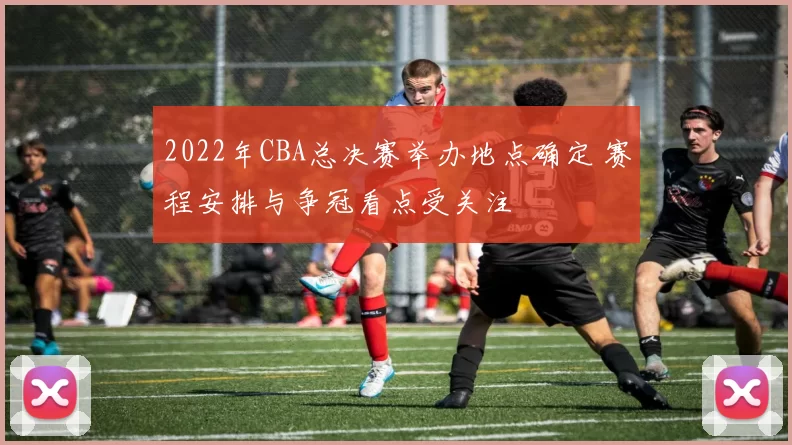 2022年CBA总决赛举办地点确定 赛程安排与争冠看点受关注