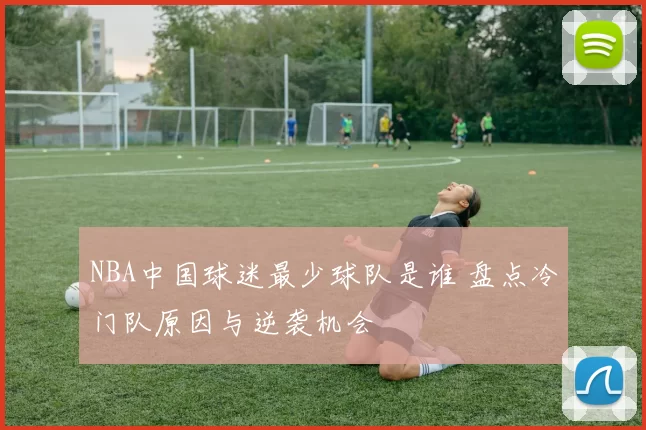 NBA中国球迷最少球队是谁 盘点冷门队原因与逆袭机会