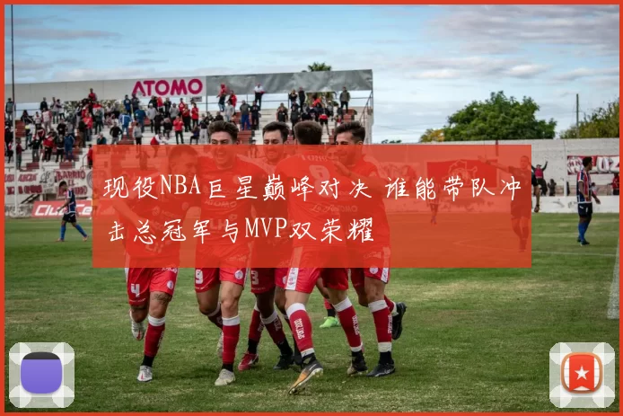 现役NBA巨星巅峰对决 谁能带队冲击总冠军与MVP双荣耀