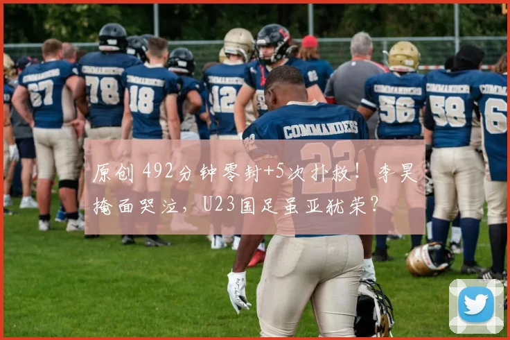 原创 492分钟零封+5次扑救!李昊掩面哭泣,U23国足虽亚犹荣?