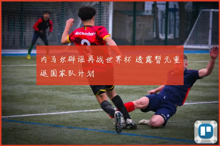 内马尔辟谣再战世界杯 透露暂无重返国家队计划