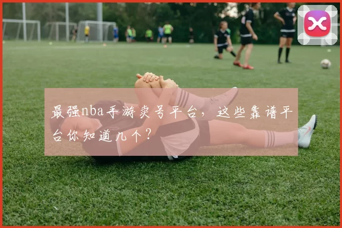 最强nba手游卖号平台,这些靠谱平台你知道几个?