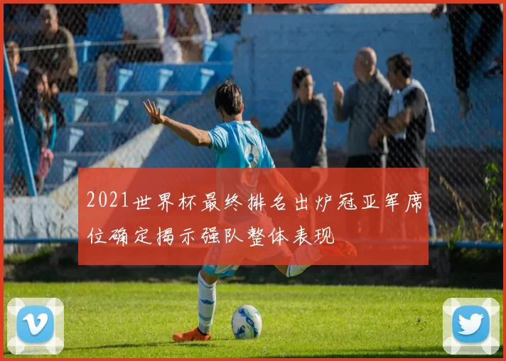 2021世界杯最终排名出炉冠亚军席位确定揭示强队整体表现