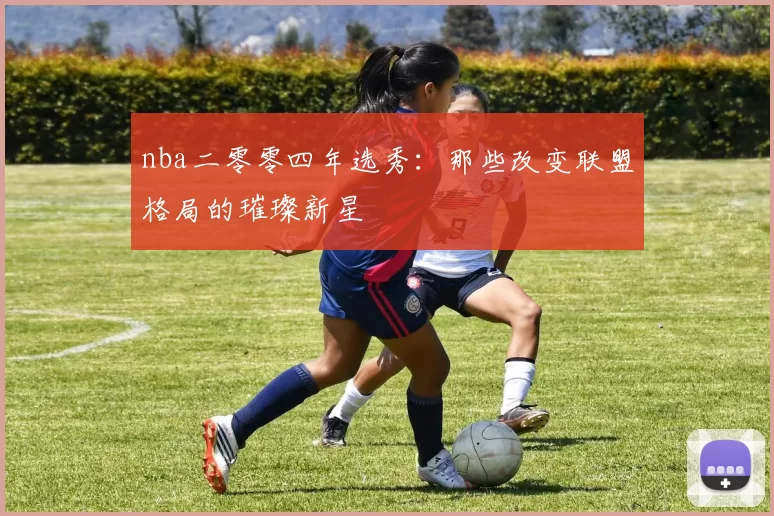 nba二零零四年选秀:那些改变联盟格局的璀璨新星