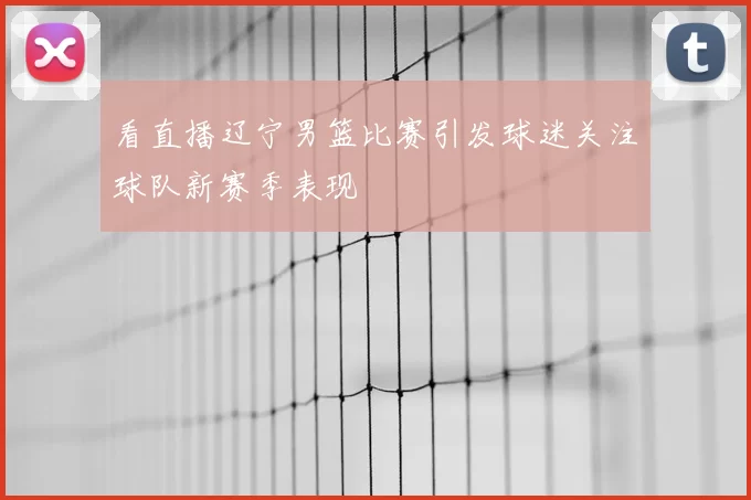 看直播辽宁男篮比赛引发球迷关注球队新赛季表现