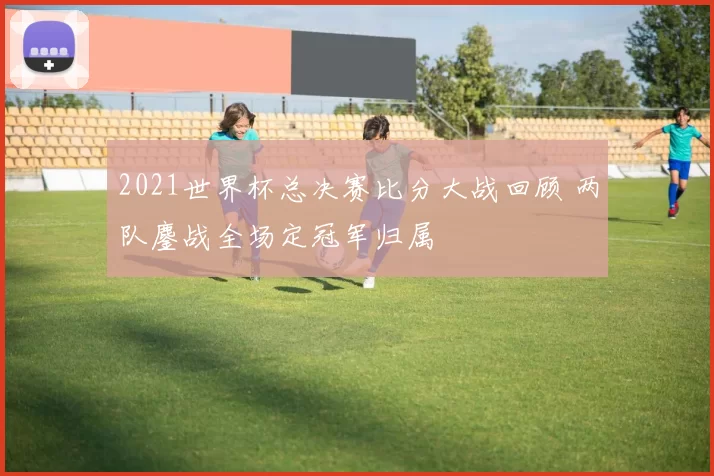 2021世界杯总决赛比分大战回顾 两队鏖战全场定冠军归属