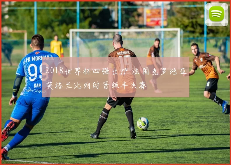 2018世界杯四强出炉 法国克罗地亚英格兰比利时晋级半决赛