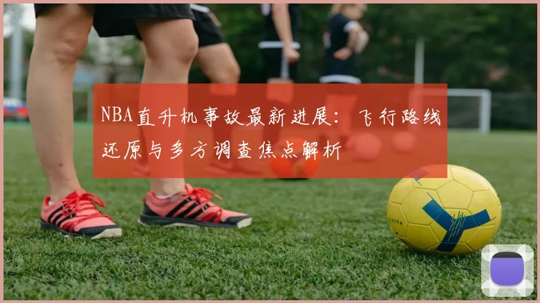 NBA直升机事故最新进展：飞行路线还原与多方调查焦点解析