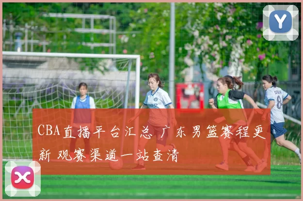 CBA直播平台汇总 广东男篮赛程更新 观赛渠道一站查清