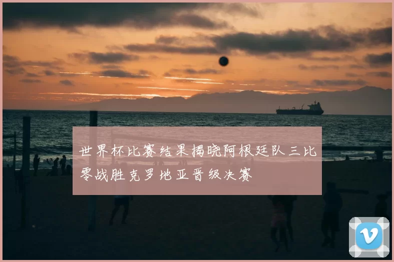 世界杯比赛结果揭晓阿根廷队三比零战胜克罗地亚晋级决赛