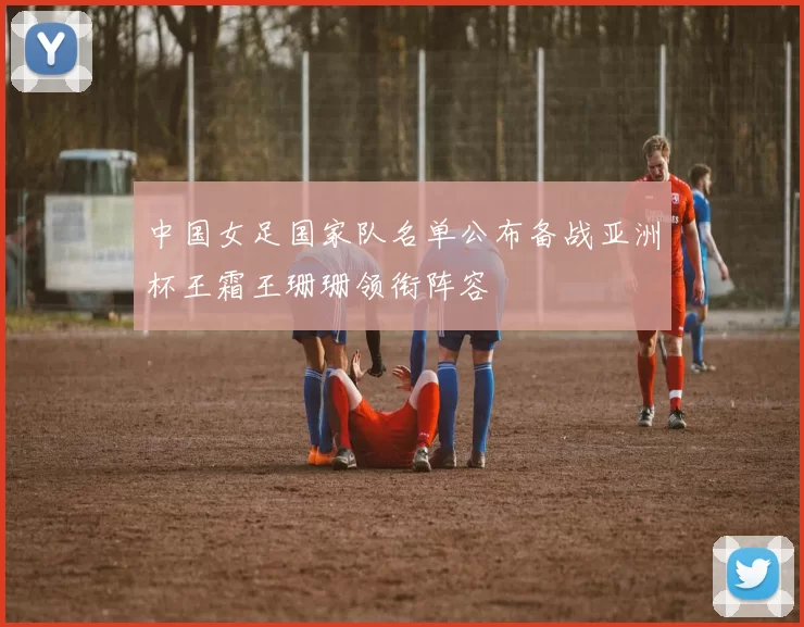 中国女足国家队名单公布备战亚洲杯王霜王珊珊领衔阵容