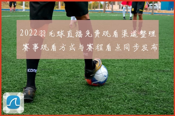 2022羽毛球直播免费观看渠道整理 赛事观看方式与赛程看点同步发布