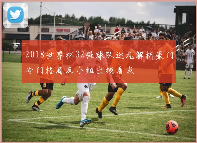 2018世界杯32强球队巡礼解析豪门冷门格局及小组出线看点