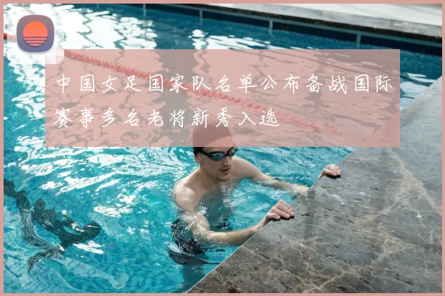 中国女足国家队名单公布备战国际赛事多名老将新秀入选