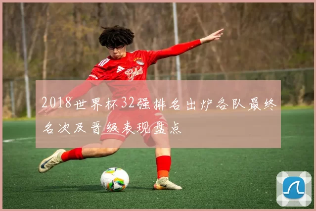 2018世界杯32强排名出炉各队最终名次及晋级表现盘点