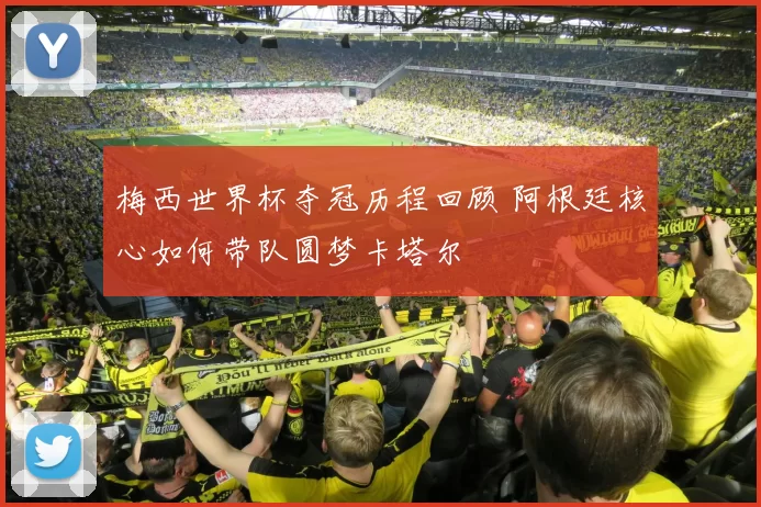 梅西世界杯夺冠历程回顾 阿根廷核心如何带队圆梦卡塔尔