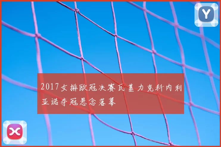 2017女排欧冠决赛瓦基力克科内利亚诺夺冠悬念落幕