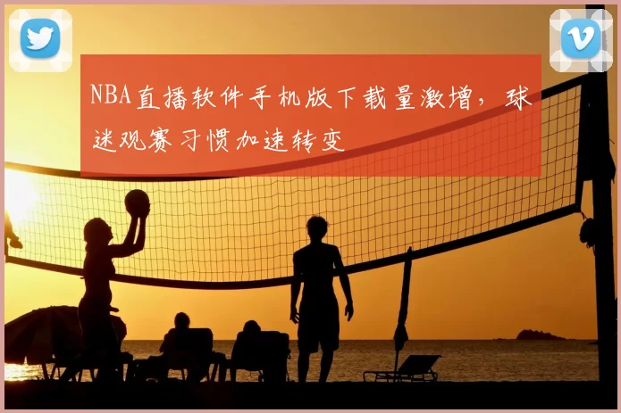 NBA直播软件手机版下载量激增,球迷观赛习惯加速转变