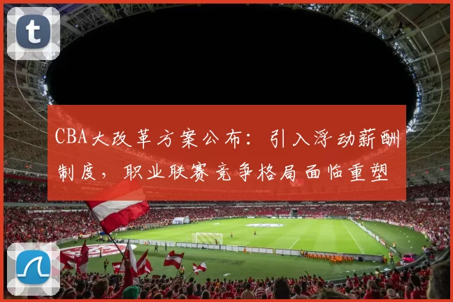 CBA大改革方案公布：引入浮动薪酬制度，职业联赛竞争格局面临重塑