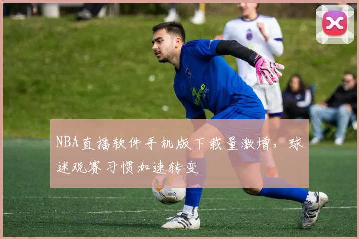 NBA直播软件手机版下载量激增,球迷观赛习惯加速转变