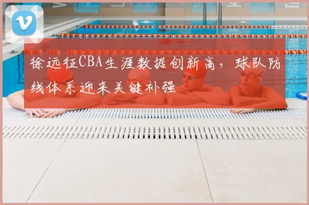 徐远征CBA生涯数据创新高,球队防线体系迎来关键补强