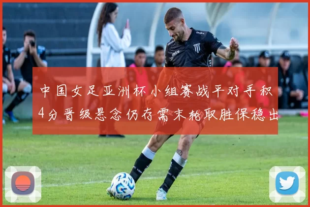 中国女足亚洲杯小组赛战平对手积4分晋级悬念仍存需末轮取胜保稳出线
