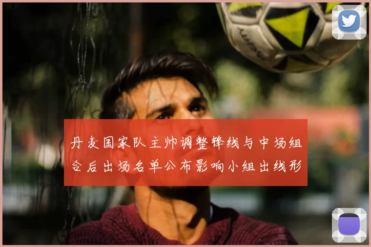 丹麦国家队主帅调整锋线与中场组合后出场名单公布影响小组出线形势