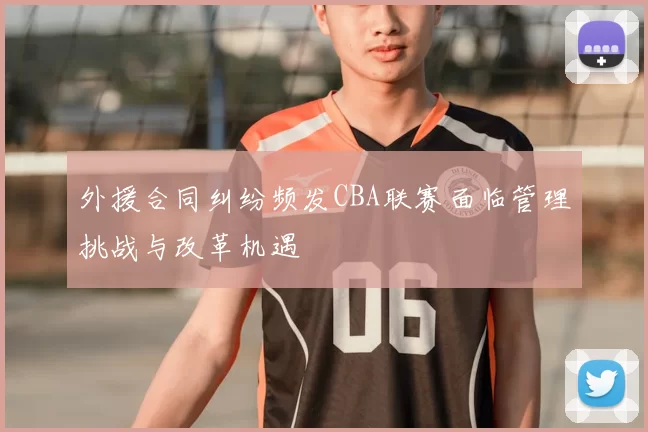 外援合同纠纷频发CBA联赛面临管理挑战与改革机遇