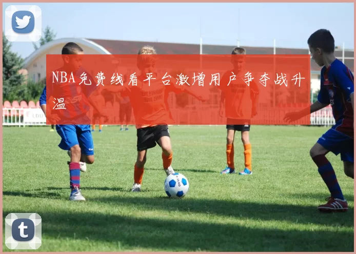 NBA免费线看平台激增用户争夺战升温