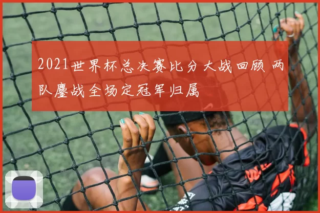 2021世界杯总决赛比分大战回顾 两队鏖战全场定冠军归属