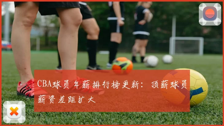 CBA球员年薪排行榜更新：顶薪球员薪资差距扩大