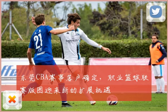 东莞CBA赛事落户确定，职业篮球联赛版图迎来新的扩展机遇