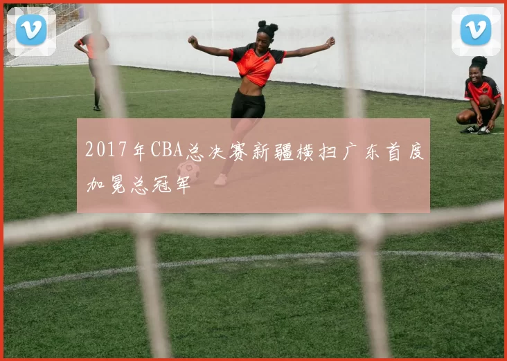 2017年CBA总决赛新疆横扫广东首度加冕总冠军