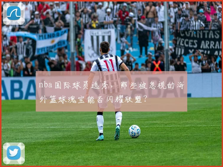nba国际球员选秀,那些被忽视的海外篮球瑰宝能否闪耀联盟?