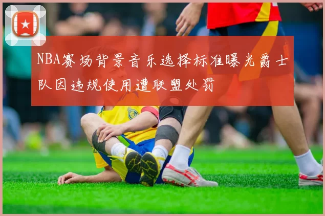 NBA赛场背景音乐选择标准曝光爵士队因违规使用遭联盟处罚