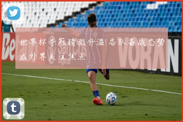 世界杯夺冠猜测升温 各队备战态势成外界关注焦点