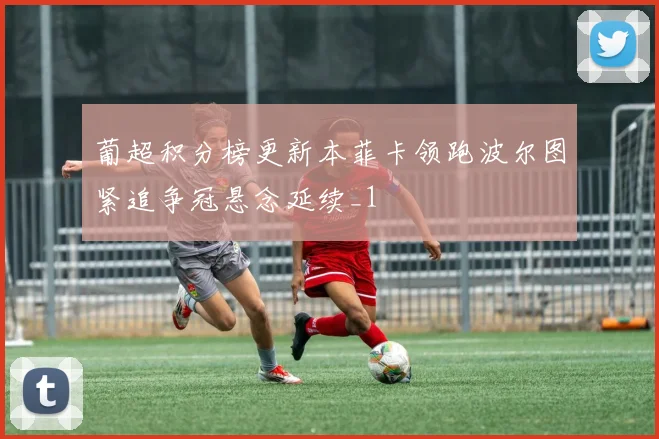 葡超积分榜更新本菲卡领跑波尔图紧追争冠悬念延续_1