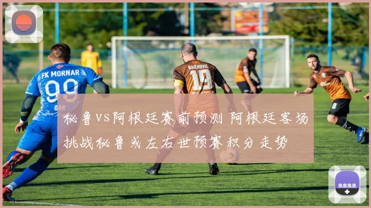 秘鲁vs阿根廷赛前预测 阿根廷客场挑战秘鲁或左右世预赛积分走势